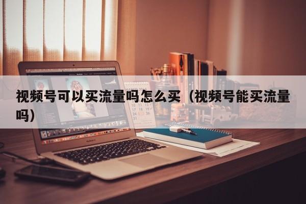 视频号可以买流量吗怎么买（视频号能买流量吗） 第1张