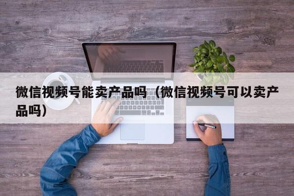 微信视频号能卖产品吗（微信视频号可以卖产品吗） 第1张