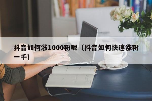 抖音如何涨1000粉呢（抖音如何快速涨粉一千） 第1张