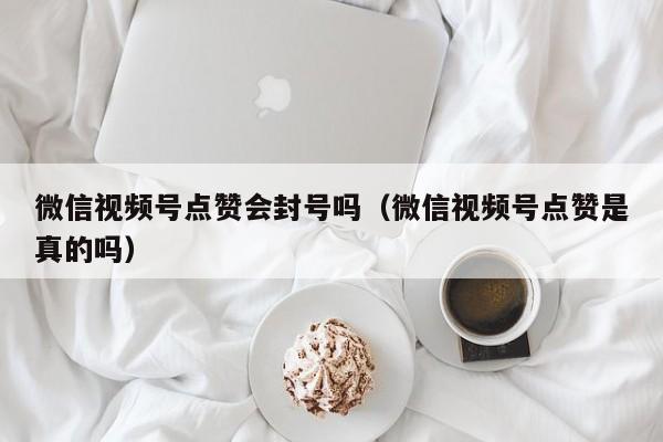 微信视频号点赞会封号吗（微信视频号点赞是真的吗） 第1张