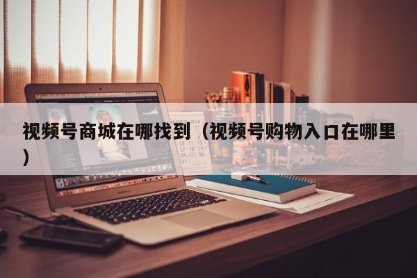 视频号商城在哪找到（视频号购物入口在哪里） 第1张