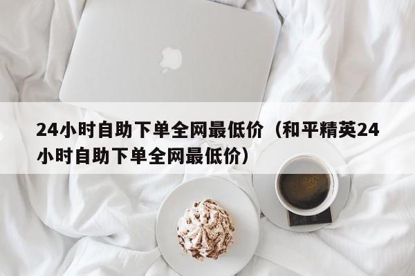 24小时自助下单全网最低价（和平精英24小时自助下单全网最低价） 第1张