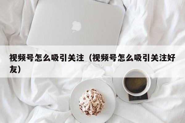 视频号怎么吸引关注（视频号怎么吸引关注好友） 第1张