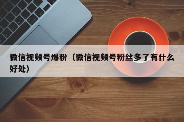 微信视频号爆粉（微信视频号粉丝多了有什么好处） 第1张