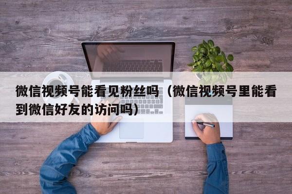 微信视频号能看见粉丝吗（微信视频号里能看到微信好友的访问吗） 第1张