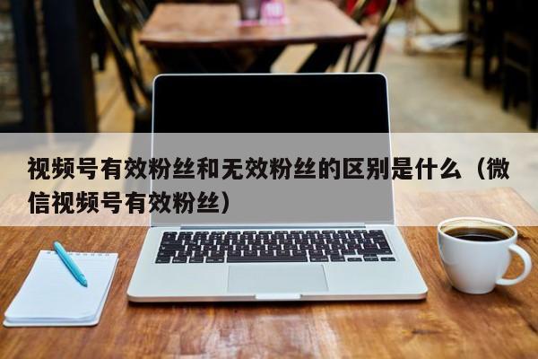 视频号有效粉丝和无效粉丝的区别是什么（微信视频号有效粉丝） 第1张