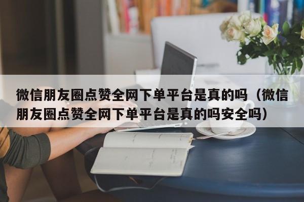 微信朋友圈点赞全网下单平台是真的吗（微信朋友圈点赞全网下单平台是真的吗安全吗） 第1张