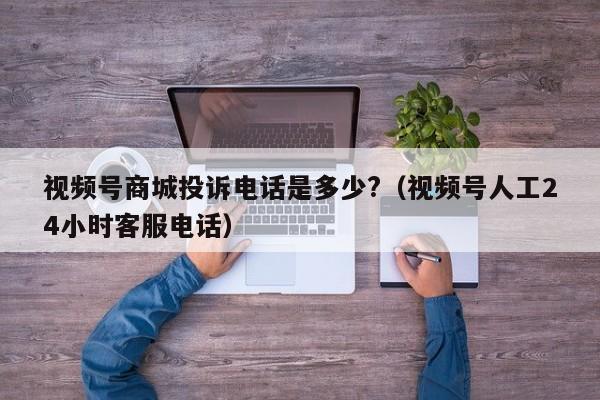 视频号商城投诉电话是多少?（视频号人工24小时客服电话） 第1张