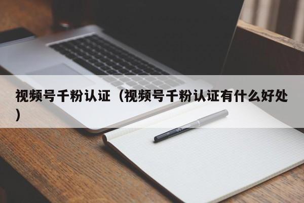 视频号千粉认证（视频号千粉认证有什么好处） 第1张