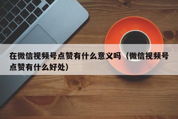 在微信视频号点赞有什么意义吗（微信视频号点赞有什么好处） 第1张