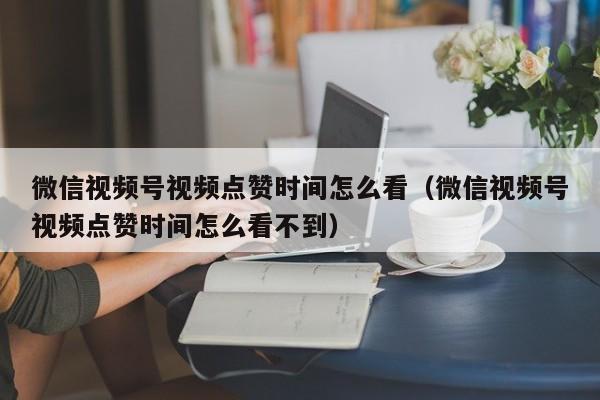 微信视频号视频点赞时间怎么看（微信视频号视频点赞时间怎么看不到） 第1张