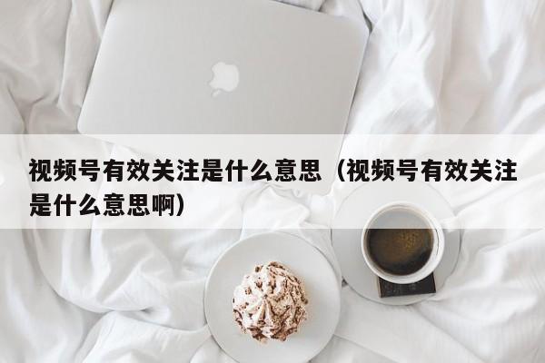 视频号有效关注是什么意思（视频号有效关注是什么意思啊） 第1张