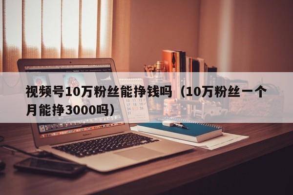 视频号10万粉丝能挣钱吗（10万粉丝一个月能挣3000吗） 第1张