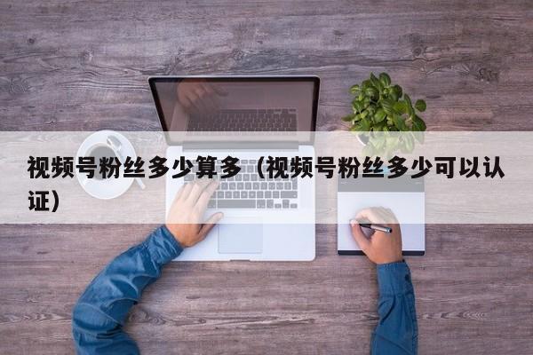 视频号粉丝多少算多（视频号粉丝多少可以认证） 第1张