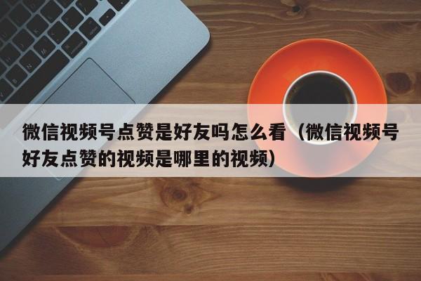 微信视频号点赞是好友吗怎么看（微信视频号好友点赞的视频是哪里的视频） 第1张