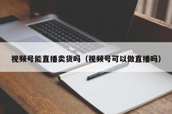 视频号能直播卖货吗（视频号可以做直播吗） 第1张