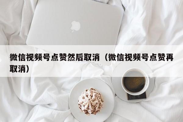 微信视频号点赞然后取消（微信视频号点赞再取消） 第1张