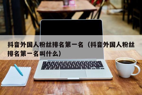抖音外国人粉丝排名第一名（抖音外国人粉丝排名第一名叫什么） 第1张