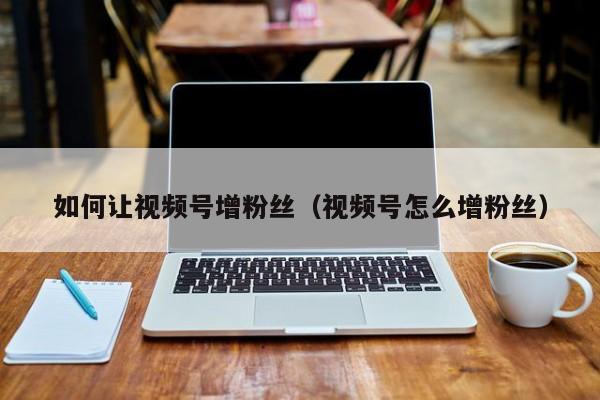 如何让视频号增粉丝（视频号怎么增粉丝） 第1张