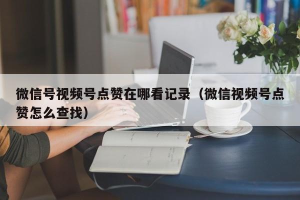 微信号视频号点赞在哪看记录（微信视频号点赞怎么查找） 第1张