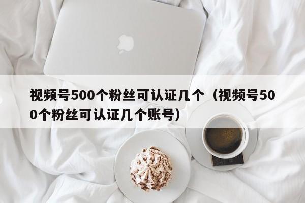 视频号500个粉丝可认证几个（视频号500个粉丝可认证几个账号） 第1张