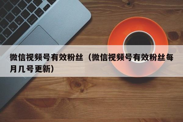 微信视频号有效粉丝（微信视频号有效粉丝每月几号更新） 第1张