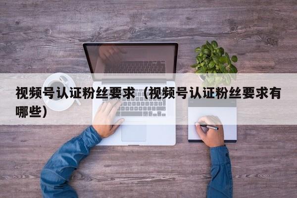 视频号认证粉丝要求（视频号认证粉丝要求有哪些） 第1张