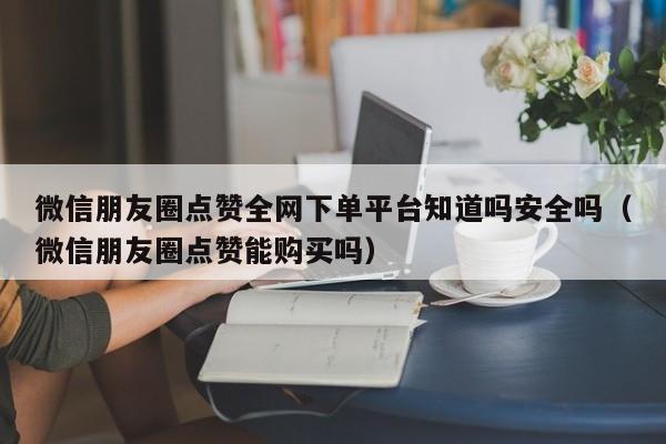微信朋友圈点赞全网下单平台知道吗安全吗（微信朋友圈点赞能购买吗） 第1张