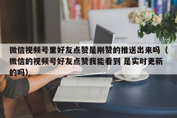 微信视频号里好友点赞是刚赞的推送出来吗（微信的视频号好友点赞我能看到 是实时更新的吗） 第1张