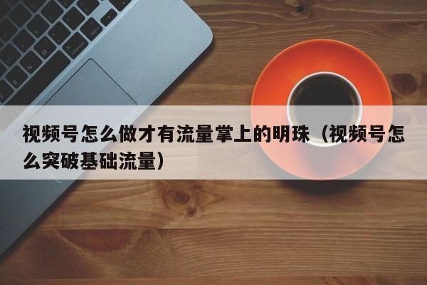 视频号怎么做才有流量掌上的明珠（视频号怎么突破基础流量） 第1张