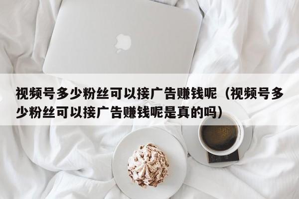 视频号多少粉丝可以接广告赚钱呢（视频号多少粉丝可以接广告赚钱呢是真的吗） 第1张