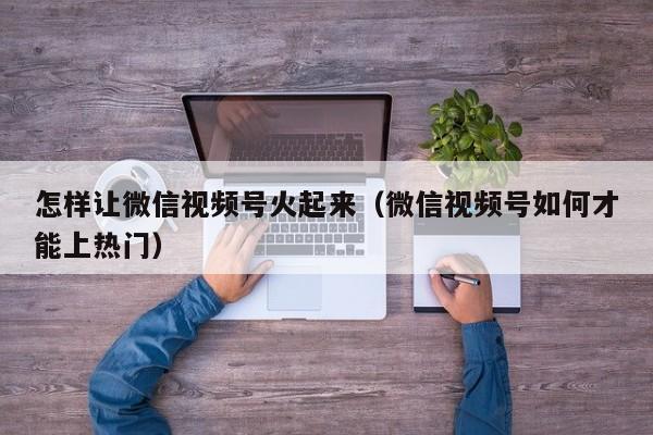 怎样让微信视频号火起来（微信视频号如何才能上热门） 第1张