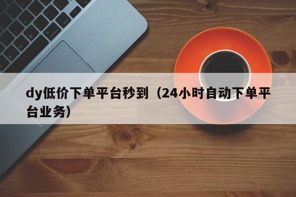 dy低价下单平台秒到（24小时自动下单平台业务） 第1张