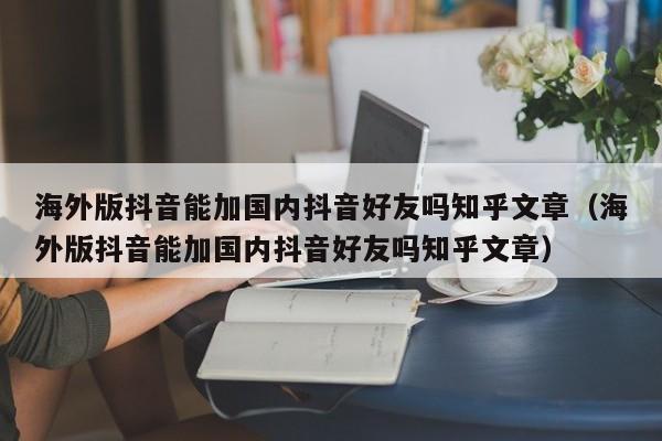 海外版抖音能加国内抖音好友吗知乎文章（海外版抖音能加国内抖音好友吗知乎文章） 第1张