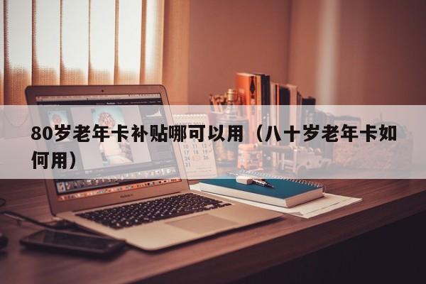 80岁老年卡补贴哪可以用（八十岁老年卡如何用） 第1张