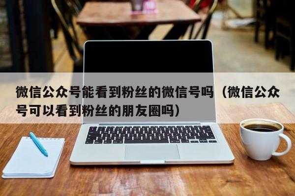 微信公众号能看到粉丝的微信号吗（微信公众号可以看到粉丝的朋友圈吗） 第1张