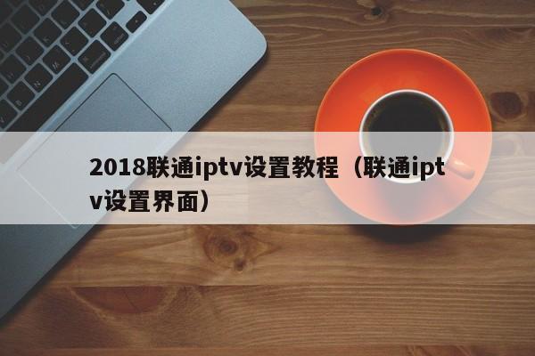 2018联通iptv设置教程（联通iptv设置界面） 第1张
