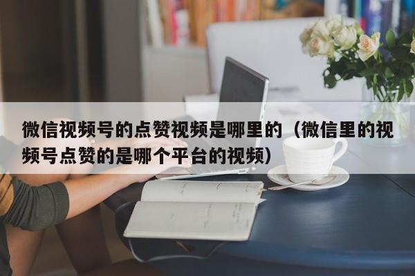 微信视频号的点赞视频是哪里的（微信里的视频号点赞的是哪个平台的视频） 第1张